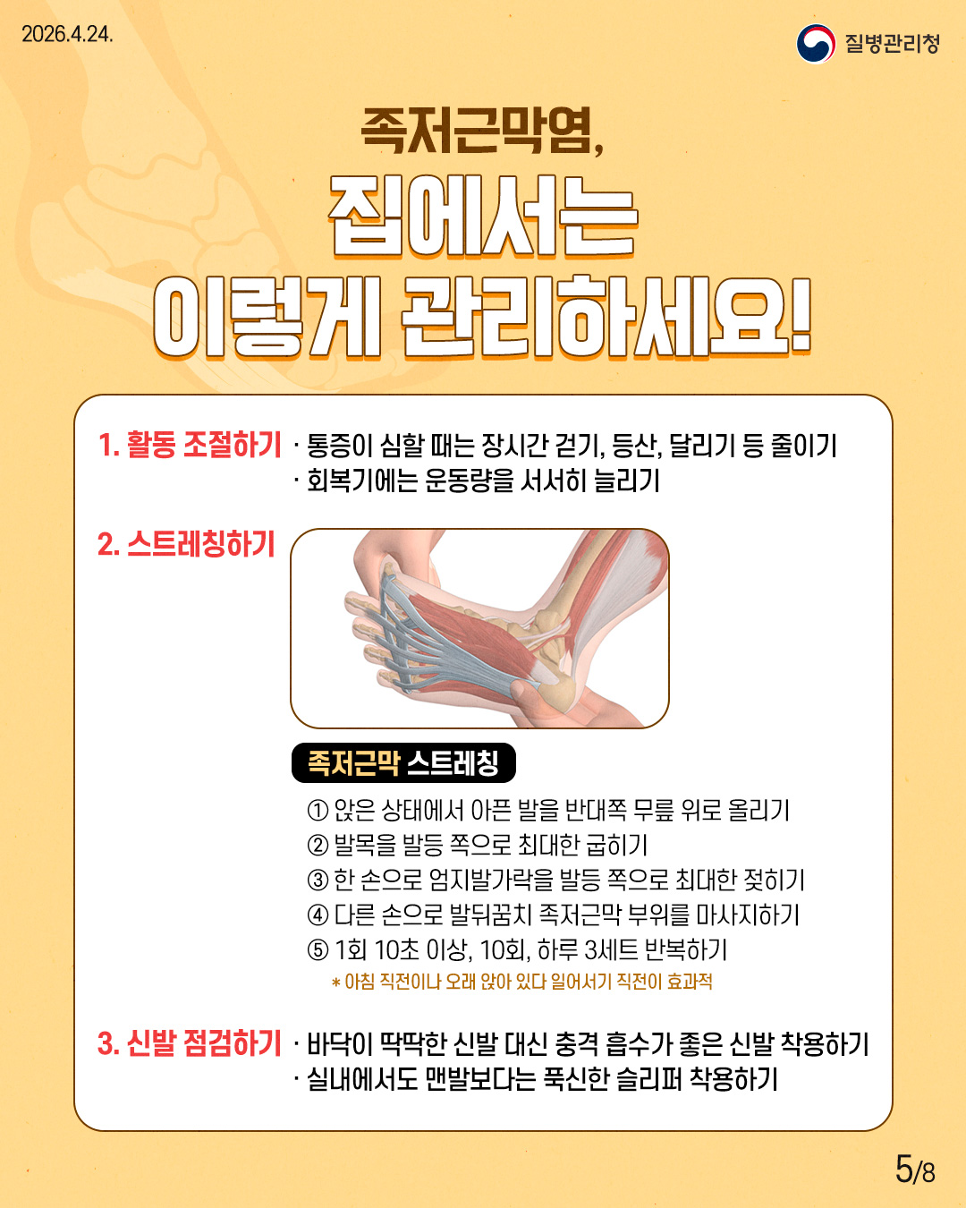 족저근막염, 집에서는 이렇게 관리하세요! 1. 활동 조절하기 통증이 심할 때는 장시간 걷기, 등산, 달리기 등 줄이기 회복기에는 운동량을 서서히 늘리기 2. 스트레칭하기 족저근막 스트레칭 앉은 상태에서 아픈 발을 반대쪽 무릎 위로 올리기 '발목을 발등 쪽으로 최대한 굽히기 한 손으로 엄지발가락을 발등 쪽으로 최대한 젖히기 다른 손으로 발뒤꿈치 족저근막 부위를 마사지하기 1회 10초 이상, 10회, 하루 3세트 반복하기 * 아침 직전이나 오래 앉아 있다 일어서기 직전이 효과적 3. 신발 점검하기 바닥이 딱딱한 신발 대신 충격 흡수가 좋은 신발 착용하기 실내에서도 맨발보다는 푹신한 슬리퍼 착용하기